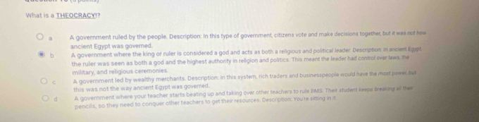 What is a THEOCRACY!?
A government ruled by the people. Description: In this type of government, citizens vote and make decisions together, but it was not how
ancient Egypt was governed.
b A government where the king or ruler is considered a god and acts as both a religious and political leader. Description. In ancient Egypt
the ruler was seen as both a god and the highest authority in religion and politics. This meant the leader had control over laws, the
military, and religious ceremonies.
c A government led by wealthy merchants. Description: In this system, rich traders and businesspeople would have the mostpower, but
this was not the way ancient Egypt was governed.
d A government where your teacher starts beating up and taking over other teachers to rule BMS. Their student keeps breaking all then
pencils, so they need to conquer other teachers to get their resources. Description: You're sitting in it