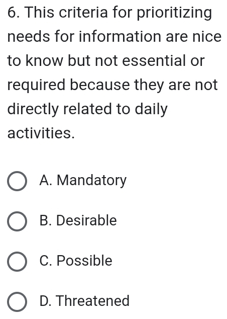 This criteria for prioritizing
needs for information are nice
to know but not essential or
required because they are not
directly related to daily
activities.
A. Mandatory
B. Desirable
C. Possible
D. Threatened