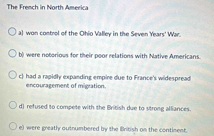 The French in North America
a) won control of the Ohio Valley in the Seven Years' War.
b) were notorious for their poor relations with Native Americans.
c) had a rapidly expanding empire due to France's widespread
encouragement of migration.
d) refused to compete with the British due to strong alliances.
e) were greatly outnumbered by the British on the continent.