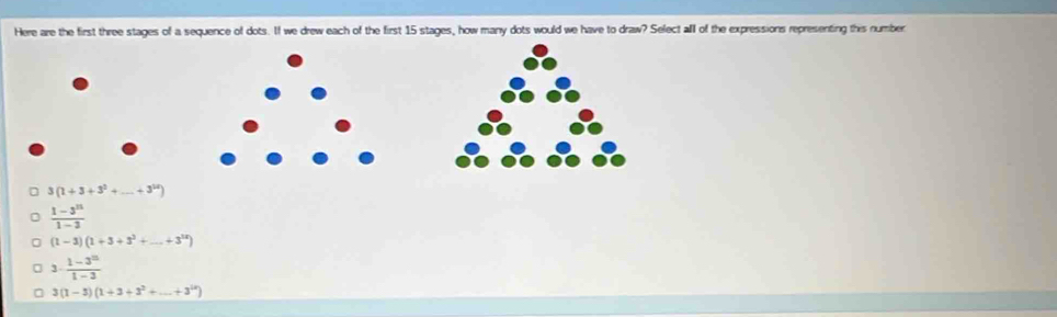 Here are the first three stages of a sequence of dots. If we drew each of the first 15 stages, how many dots would we have to draw? Select alll of the expressions representing this number
3 (1+3+3^2+ _  +3^(12))
 (1-3^n)/1-3 
(1-1)(1+3+3^2+ _ _ +3^(14))
3·  (1-3^(10))/1-3 
3(1-3)(1+3+3^2+...+3^(ix))