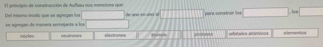 El principio de construcción de Aufbau nos menciona que:
Del mismo modo que se agregan los _  de uno en uno al □ para construir los □ , los □ 
se agregan de manera semejante a los
núcleo neutrones electrones átomos protones orbitales atómicos elementos