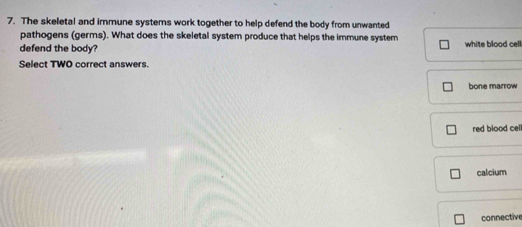 The skeletal and immune systems work together to help defend the body from unwanted
pathogens (germs). What does the skeletal system produce that helps the immune system
defend the body? white blood cell
Select TWO correct answers.
bone marrow
red blood cel
calcium
connective