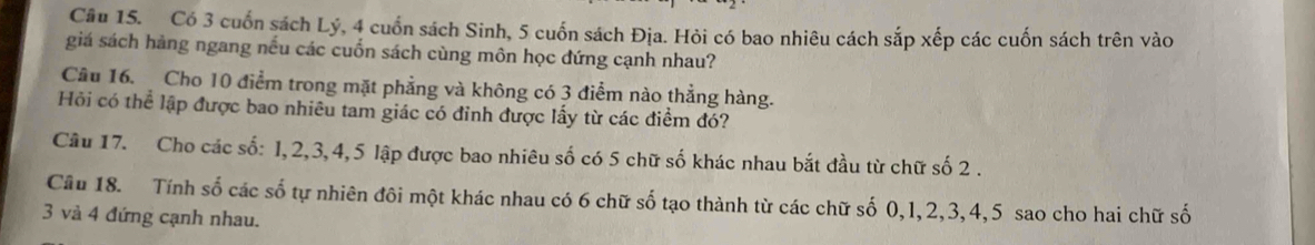 Có 3 cuốn sách Lý, 4 cuốn sách Sinh, 5 cuốn sách Địa. Hỏi có bao nhiêu cách sắp xếp các cuốn sách trên vào 
giá sách hàng ngang nếu các cuốn sách cùng môn học đứng cạnh nhau? 
Câu 16. Cho 10 điểm trong mặt phẳng và không có 3 điểm nào thẳng hàng. 
Hỏi có thể lập được bao nhiêu tam giác có đỉnh được lấy từ các điểm đó? 
Câu 17. Cho các số: I, 2, 3, 4, 5 lập được bao nhiêu số có 5 chữ số khác nhau bắt đầu từ chữ số 2. 
Cầâu 18. Tính số các số tự nhiên đôi một khác nhau có 6 chữ số tạo thành từ các chữ số 0, 1, 2, 3, 4, 5 sao cho hai chữ số
3 và 4 đứng cạnh nhau.