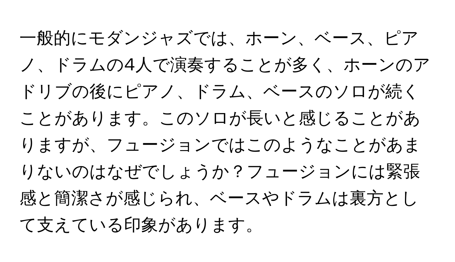 一般的にモダンジャズでは、ホーン、ベース、ピアノ、ドラムの4人で演奏することが多く、ホーンのアドリブの後にピアノ、ドラム、ベースのソロが続くことがあります。このソロが長いと感じることがありますが、フュージョンではこのようなことがあまりないのはなぜでしょうか？フュージョンには緊張感と簡潔さが感じられ、ベースやドラムは裏方として支えている印象があります。