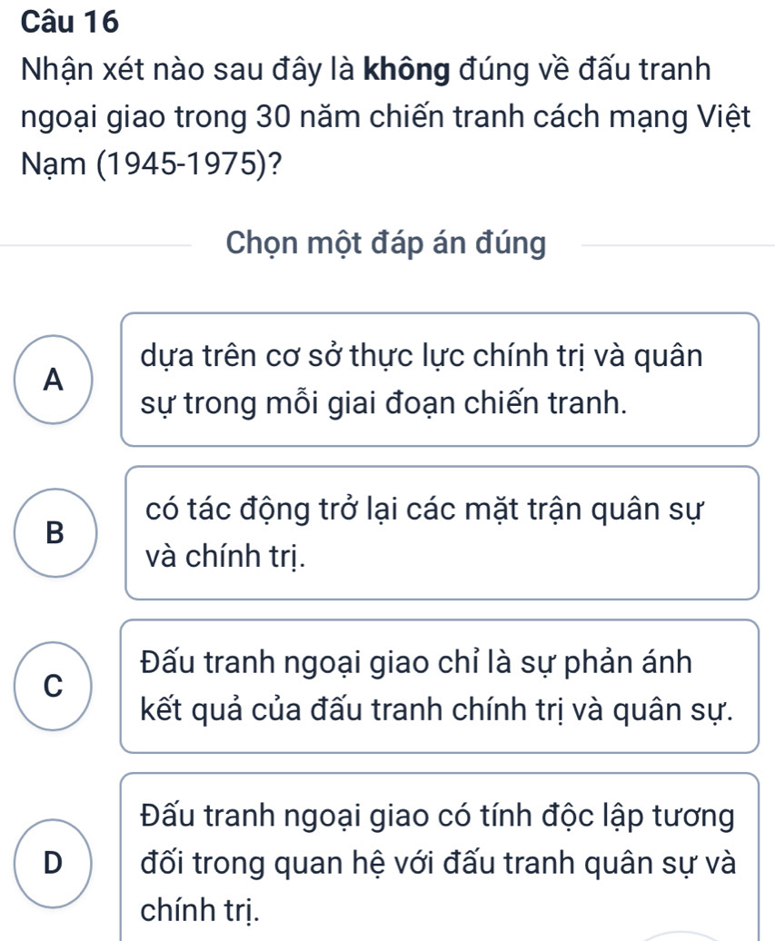 Nhận xét nào sau đây là không đúng về đấu tranh
ngoại giao trong 30 năm chiến tranh cách mạng Việt
Nạm (1945-1975)?
Chọn một đáp án đúng
dựa trên cơ sở thực lực chính trị và quân
A
sự trong mỗi giai đoạn chiến tranh.
có tác động trở lại các mặt trận quân sự
B
và chính trị.
Đấu tranh ngoại giao chỉ là sự phản ánh
C
kết quả của đấu tranh chính trị và quân sự.
Đấu tranh ngoại giao có tính độc lập tương
D đối trong quan hệ với đấu tranh quân sự và
chính trị.