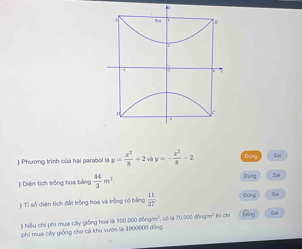 y
A
8m 4
B
2
-4
0
4 x
e
D
C
-4
) Phương trình của hai parabol là y= x^2/8 +2 V - y=- x^2/8 -2. 
Đúng Sai 
) Diện tích trồng hoa bằng  44/3 m^2. Đúng Sai 
) Tỉ số diện tích đất trồng hoa và trồng cỏ bằng  11/37 . 
Đúng Sai 
) Nếu chi phí mua cây giống hoa là 100.0( 00dong/m^2 , cỏ là 70.000dong/m^2 thì chi Sung Sai 
phí mua cây giống cho cả khu vườn là 4900000 đồng.