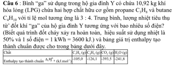 Bình “ga” sử dụng trong hộ gia đình Y có chứa 10,92 kg khí
hóa lỏng (LPG) chứa hai hợp chất hữu cơ gồm propane C_3H_8 và butane
C_4H_10 với tỉ lệ mol tương ứng là 3:4 -. Trung bình, lượng nhiệt tiêu thụ
từ đốt khí “ga” của hộ gia đình Y tương ứng với bao nhiêu số điện?
(Biết quá trình đốt cháy xảy ra hoàn toàn, hiệu suất sử dụng nhiệt là
50% và 1 số điện =1kWh=3600kJ.) và bảng giá trị enthalpy tạo
thành chuẩn được cho trong bảng dưới đây.