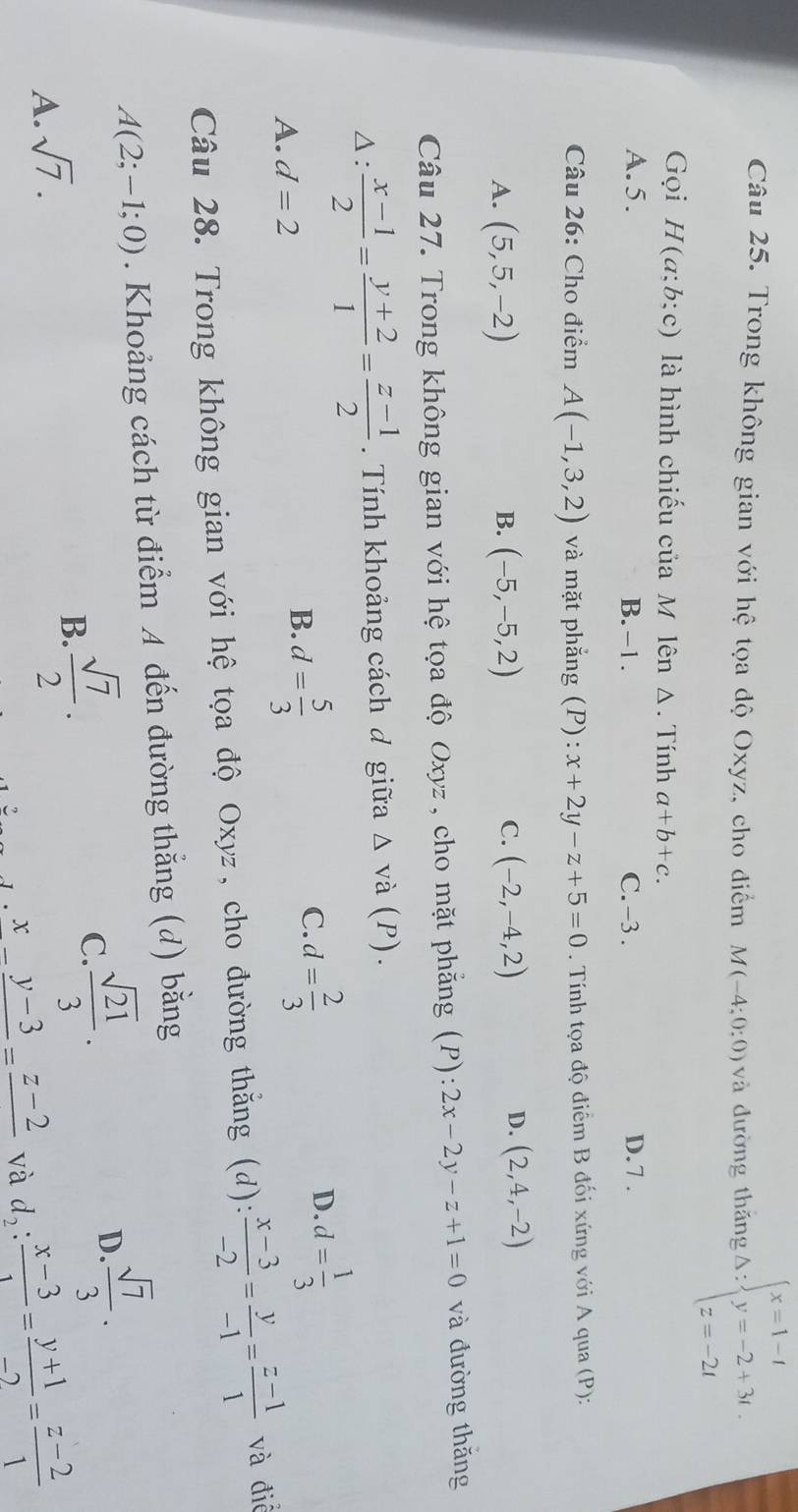 Trong không gian với hệ tọa độ Oxyz, cho điểm M(-4;0:0) và đường thǎng : x=1-t y=-2+3t. z=-2tendarray.
Gọi H(a;b;c) là hình chiếu của M lên Δ. Tính a+b+c.
A. 5. B. -1. C. -3 . D.7 .
Câu 26: Cho điểm A(-1,3,2) và mặt phắng (P): x+2y-z+5=0. Tính tọa độ điểm B đối xứng với A qua (P):
B.
C.
A. (5,5,-2) (-5,-5,2) (-2,-4,2)
D. (2,4,-2)
Câu 27. Trong không gian với hệ tọa độ Oxyz , cho mặt phẳng (P): 2x-2y-z+1=0 và đường thǎng
: : (x-1)/2 = (y+2)/1 = (z-1)/2 . Tính khoảng cách đ giữa △ vdot a  P)
C. d= 2/3  d= 1/3 
A. d=2
B. d= 5/3 
D.
Câu 28. Trong không gian với hệ tọa độ Oxyz, cho đường thắng (d):  (x-3)/-2 = y/-1 = (z-1)/1  và điễ
A(2;-1;0). Khoảng cách từ điểm A đến đường thẳng (d) bằng
D
A. sqrt(7).
B.  sqrt(7)/2 . C  sqrt(21)/3 .  sqrt(7)/3 ·
x_ -_ y-3=_ z-2 và d_2: (x-3)/1 = (y+1)/-2 = (z-2)/1 