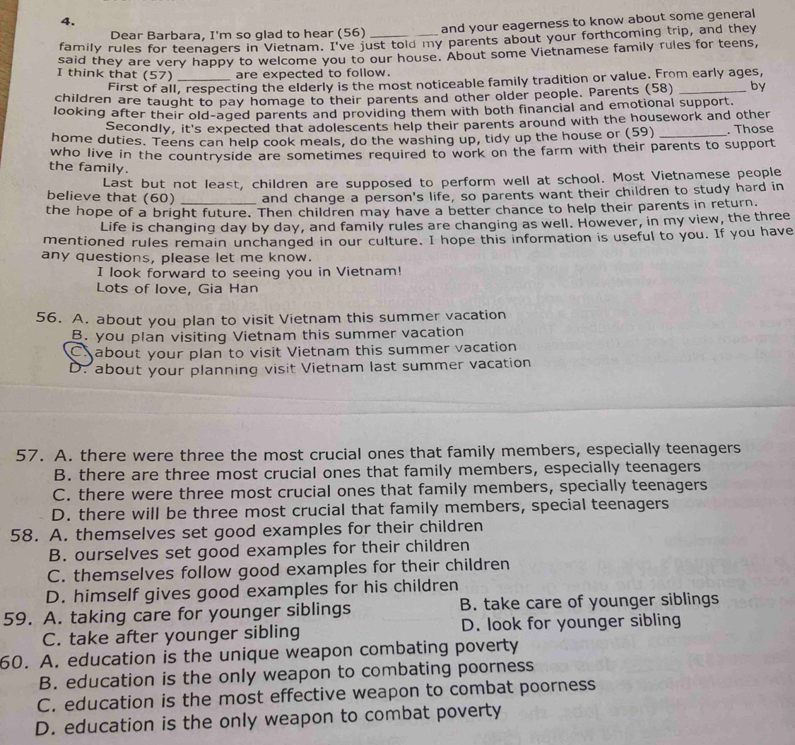 Dear Barbara, I'm so glad to hear (56) and your eagerness to know about some general
family rules for teenagers in Vietnam. I've just told my parents about your forthcoming trip, and they
said they are very happy to welcome you to our house. About some Vietnamese family rules for teens,
I think that (57) _are expected to follow.
First of all, respecting the elderly is the most noticeable family tradition or value. From early ages,
children are taught to pay homage to their parents and other older people. Parents (58)_
by
looking after their old-aged parents and providing them with both financial and emotional support.
Secondly, it's expected that adolescents help their parents around with the housework and other
home duties. Teens can help cook meals, do the washing up, tidy up the house or (59) _. Those
who live in the countryside are sometimes required to work on the farm with their parents to support 
the family.
Last but not least, children are supposed to perform well at school. Most Vietnamese people
believe that (60) and change a person's life, so parents want their children to study hard in
the hope of a bright future. Then children may have a better chance to help their parents in return.
Life is changing day by day, and family rules are changing as well. However, in my view, the three
mentioned rules remain unchanged in our culture. I hope this information is useful to you. If you have
any questions, please let me know.
I look forward to seeing you in Vietnam!
Lots of love, Gia Han
56. A. about you plan to visit Vietnam this summer vacation
B. you plan visiting Vietnam this summer vacation
C about your plan to visit Vietnam this summer vacation
D. about your planning visit Vietnam last summer vacation
57. A. there were three the most crucial ones that family members, especially teenagers
B. there are three most crucial ones that family members, especially teenagers
C. there were three most crucial ones that family members, specially teenagers
D. there will be three most crucial that family members, special teenagers
58. A. themselves set good examples for their children
B. ourselves set good examples for their children
C. themselves follow good examples for their children
D. himself gives good examples for his children
59. A. taking care for younger siblings B. take care of younger siblings
C. take after younger sibling D. look for younger sibling
60. A. education is the unique weapon combating poverty
B. education is the only weapon to combating poorness
C. education is the most effective weapon to combat poorness
D. education is the only weapon to combat poverty