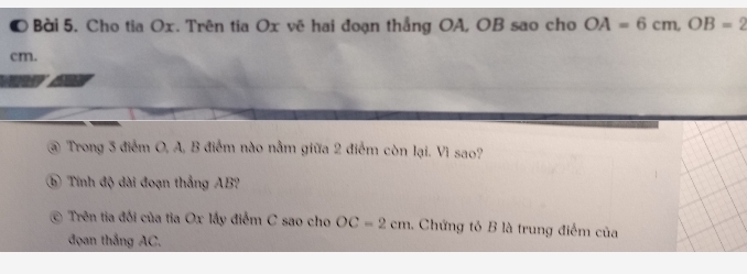 Cho tia Ox. Trên tia Ox vẽ hai đoạn thắng OA, OB sao cho OA=6cm, OB=2
cm. 
@ Trong 3 điểm O, A, B điểm nào nằm giữa 2 điểm còn lại. Vì sao? 
⑤ Tính độ dài đoạn thắng AB? 
Trên tia đối của tia Ox lấy điểm C sao cho OC=2cm. Chứng tỏ B là trung điểm của 
đọan thắng AC,