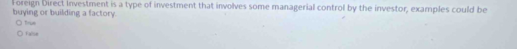 Foreign Direct Investment is a type of investment that involves some managerial control by the investor, examples could be
buying or building a factory.
True
False