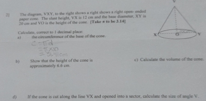 2] The diagram. VXY, to the right shows a right shows a right open- ended 
paper cone. The slant height, VX is 12 cm and the base diameter, XY is
20 cm and VO is the height of the cone. [Take π to be 3.14 ] 
Calculate, correct to 1 decimal place: 
a) the circumference of the base of the cone. 
b) Show that the height of the cone is c) Calculate the volume of the cone. 
approximately 6.6 cm. 
d) If the cone is cut along the line VX and opened into a sector, calculate the size of angle V.