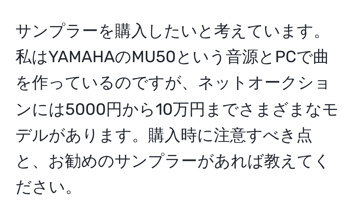 サンプラーを購入したいと考えています。私はYAMAHAのMU50という音源とPCで曲を作っているのですが、ネットオークションには5000円から10万円までさまざまなモデルがあります。購入時に注意すべき点と、お勧めのサンプラーがあれば教えてください。