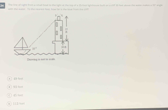 The line of sight from a small boat to the light at the top of a 35-foot lighthouse built on a cliff 30 feet above the water makes a 35° angle
with the water. To the nearest foot, how far is the boat from the cliff?
A) 49 feet
B  93 feet
c ) 45 feet
D) 113 feet