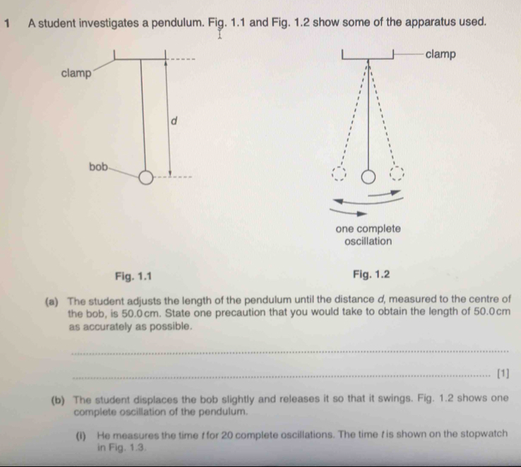 A student investigates a pendulum. Fig. 1.1 and Fig. 1.2 show some of the apparatus used. 
one complete 
oscillation 
Fig. 1.1 Fig. 1.2 
(a) The student adjusts the length of the pendulum until the distance d, measured to the centre of 
the bob, is 50.0cm. State one precaution that you would take to obtain the length of 50.0cm
as accurately as possible. 
_ 
_[1] 
(b) The student displaces the bob slightly and releases it so that it swings. Fig. 1.2 shows one 
complete oscillation of the pendulum. 
(i) He measures the time f for 20 complete oscillations. The time t is shown on the stopwatch 
in Fig. 1.3.