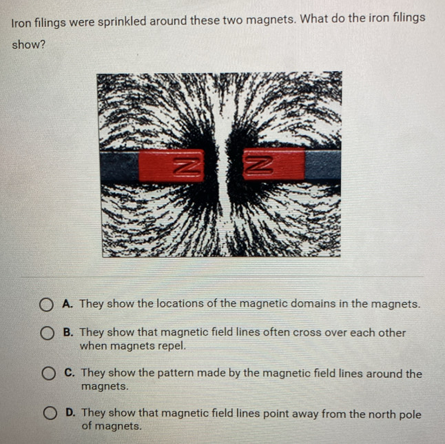 Iron filings were sprinkled around these two magnets. What do the iron filings
show?
A. They show the locations of the magnetic domains in the magnets.
B. They show that magnetic field lines often cross over each other
when magnets repel.
C. They show the pattern made by the magnetic field lines around the
magnets.
D. They show that magnetic field lines point away from the north pole
of magnets.