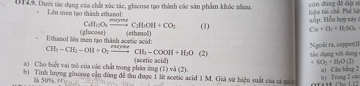 OT4.9. Dưới tác dụng của chất xúc tác, glucose tạo thành các sản phẩm khác nhau. còn dùng đề diệt rê 
Lên men tạo thành ethanol: 
liệu tái chế. Phê liệ 
xốp. Hỗn hợp này ở
C_6H_12O_6xrightarrow enzymeC_2H_5OH+CO_2 (1)
Cu+O_2+H_2SO_4
(glucose) (ethanol) 
Ethanol lên men tạo thành acetic acid: 
Ngoài ra, copper(II
CH_3-CH_2-OH+O_2xrightarrow enzymeCH_3-COOH+H_2O (2) tác dụng với dung 
(acetic acid) +SO_2+H_2O(2)
a) Cho biết vai trò của các chất trong phản ứng (1) và (2). 
a) Cân băng 2 
b) Tính lượng glucose cần dùng đề thu được 1 lít acetic acid 1 M. Giả sử hiệu suất của cả quá t OT4 15 Cho 1.12
là 50%
b) Trong 2 các