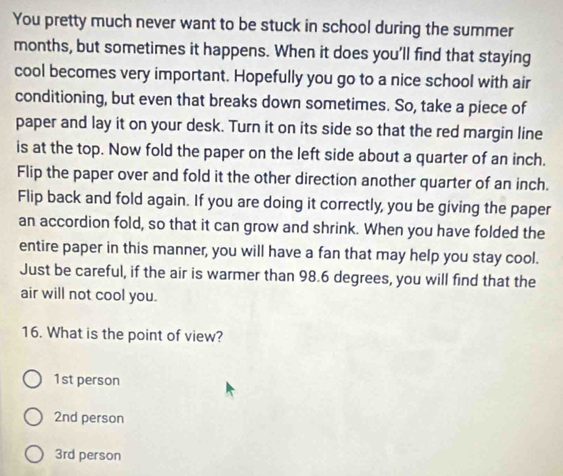 You pretty much never want to be stuck in school during the summer
months, but sometimes it happens. When it does you'll find that staying
cool becomes very important. Hopefully you go to a nice school with air
conditioning, but even that breaks down sometimes. So, take a piece of
paper and lay it on your desk. Turn it on its side so that the red margin line
is at the top. Now fold the paper on the left side about a quarter of an inch.
Flip the paper over and fold it the other direction another quarter of an inch.
Flip back and fold again. If you are doing it correctly, you be giving the paper
an accordion fold, so that it can grow and shrink. When you have folded the
entire paper in this manner, you will have a fan that may help you stay cool.
Just be careful, if the air is warmer than 98.6 degrees, you will find that the
air will not cool you.
16. What is the point of view?
1st person
2nd person
3rd person