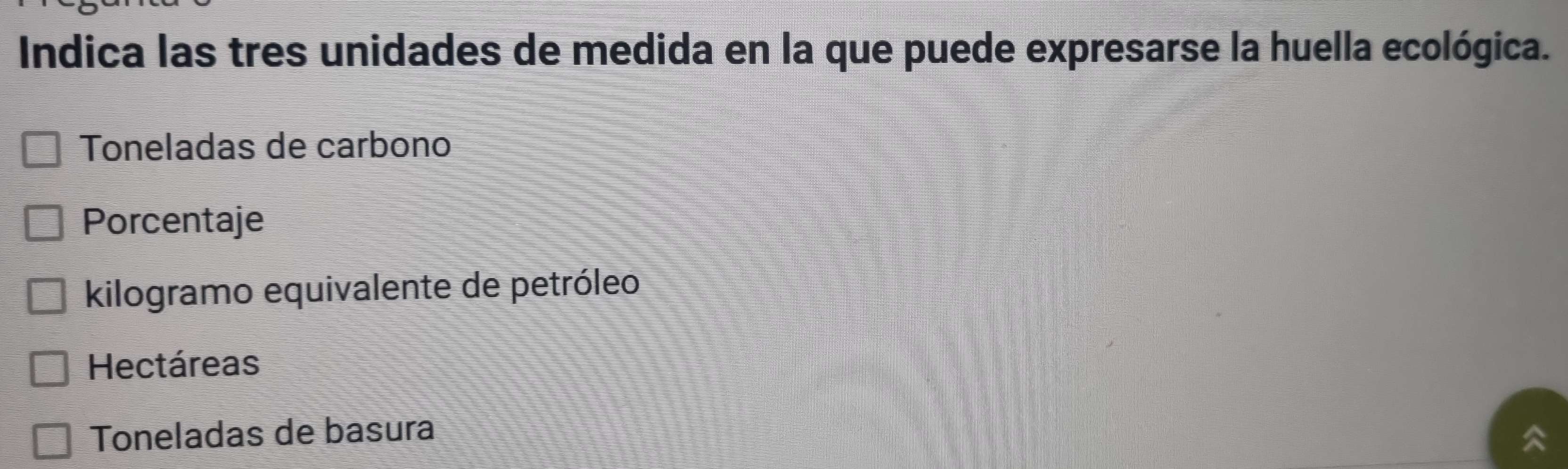 Indica las tres unidades de medida en la que puede expresarse la huella ecológica.
Toneladas de carbono
Porcentaje
kilogramo equivalente de petróleo
Hectáreas
Toneladas de basura