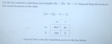 Use the box method to distribute and simplify (4x+2)(-5x+1). Drag and drop the terms to
the correct locations of the table.
(4x+2)(-5x+1)
Correct! Now write the simplified answer in the box below.