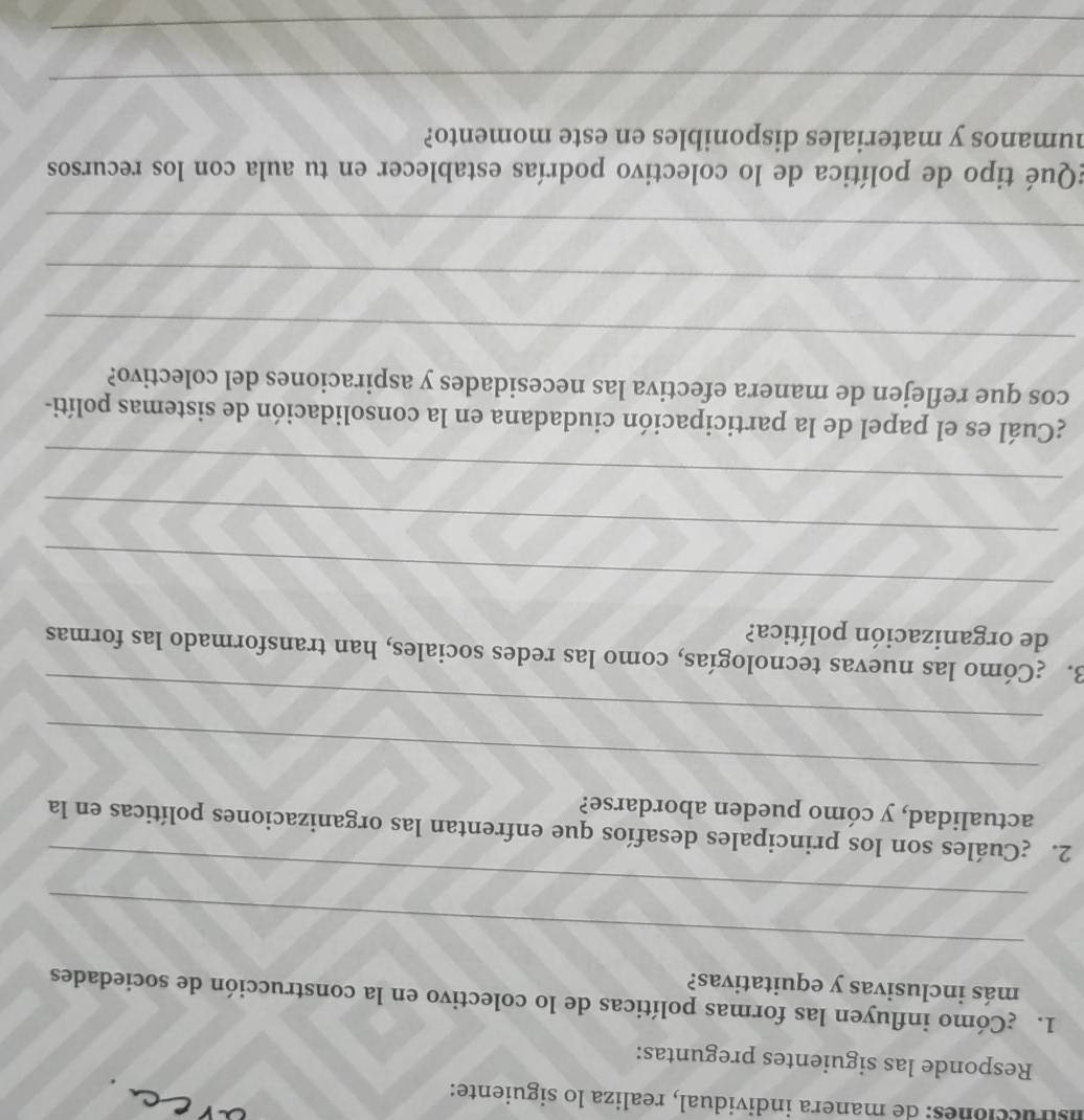 istrucciones: de manera individual, realiza lo siguiente: 
Responde las siguientes preguntas: 
1. ¿Cómo influyen las formas políticas de lo colectivo en la construcción de sociedades 
más inclusivas y equitativas? 
_ 
_ 
2. ¿Cuáles son los principales desafíos que enfrentan las organizaciones políticas en la 
actualidad, y cómo pueden abordarse? 
_ 
_ 
3. ¿Cómo las nuevas tecnologías, como las redes sociales, han transformado las formas 
de organización política? 
_ 
_ 
_ 
¿Cuál es el papel de la participación ciudadana en la consolidación de sistemas políti- 
cos que reflejen de manera efectiva las necesidades y aspiraciones del colectivo? 
_ 
_ 
_ 
¿Qué tipo de política de lo colectivo podrías establecer en tu aula con los recursos 
humanos y materiales disponibles en este momento? 
_ 
_