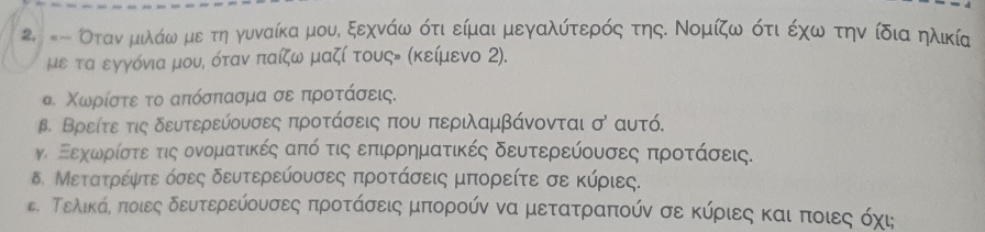 #- Οτανναμιλάω με τη γυναίκα μουί ξεχνάω ότι είμαι μεγαλύτερός τηςΚ Νομίζω ότι έχω την ίδια ηλικία 
με τα εγγόνια μους όταν παίζω μαζί τουςν (κείμενο 2). 
σ. Χωρίστε το απόσπασμα σε προτάσεις. 
β. Βρείτε τις δευτερεύουσες προτάσεις που περιλαμβάνονται σ αυτό. 
ν Εεχοωρίστεατις ονοματικές από τις επιρρηματικές δευτερεύουσες προτάσεις. 
δ. Μετατρέψτε όσες δευτερεύουσες προτάσεις μπορείτε σε κύριες. 
ε. Τελικάς πποιες δευτερεύουσες προτάσεις μπορούν να μετατραπούν σε κύριες και ποιες οόχις