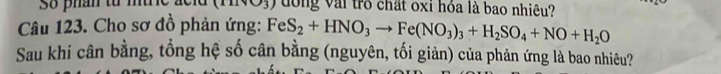 Số phân từ đờng vài trò chất oxi hỏa là bao nhiêu? 
Câu 123. Cho sơ đồ phản ứng: FeS_2+HNO_3to Fe(NO_3)_3+H_2SO_4+NO+H_2O
Sau khi cân bằng, tổng hệ số cân bằng (nguyên, tối giản) của phản ứng là bao nhiêu?