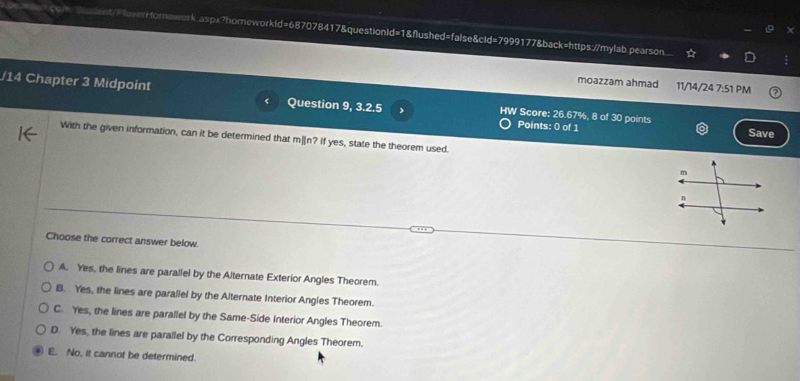 seuent/PlaverHforewark.aspx?homeworkid=687078417&questionld=1&flushed=false&cld=7999177&back=https://mylab.pearson.
moazzam ahmad 11/14/24 7:51 PM
/14 Chapter 3 Midpoint HW Score: 26.67%, 8 of 30 points
< Question 9, 3.2.5 >
Points: 0 of 1 Save
With the given information, can it be determined that m[n? If yes, state the theorem used.
Choose the correct answer below.
A. Yes, the lines are parallel by the Alternate Exterior Angles Theorem.
B. Yes, the lines are parallel by the Alternate Interior Angles Theorem.
C. Yes, the lines are parallel by the Same-Side Interior Angles Theorem.
D. Yes, the lines are parallel by the Corresponding Angles Theorem.
E. No, it cannot be determined.