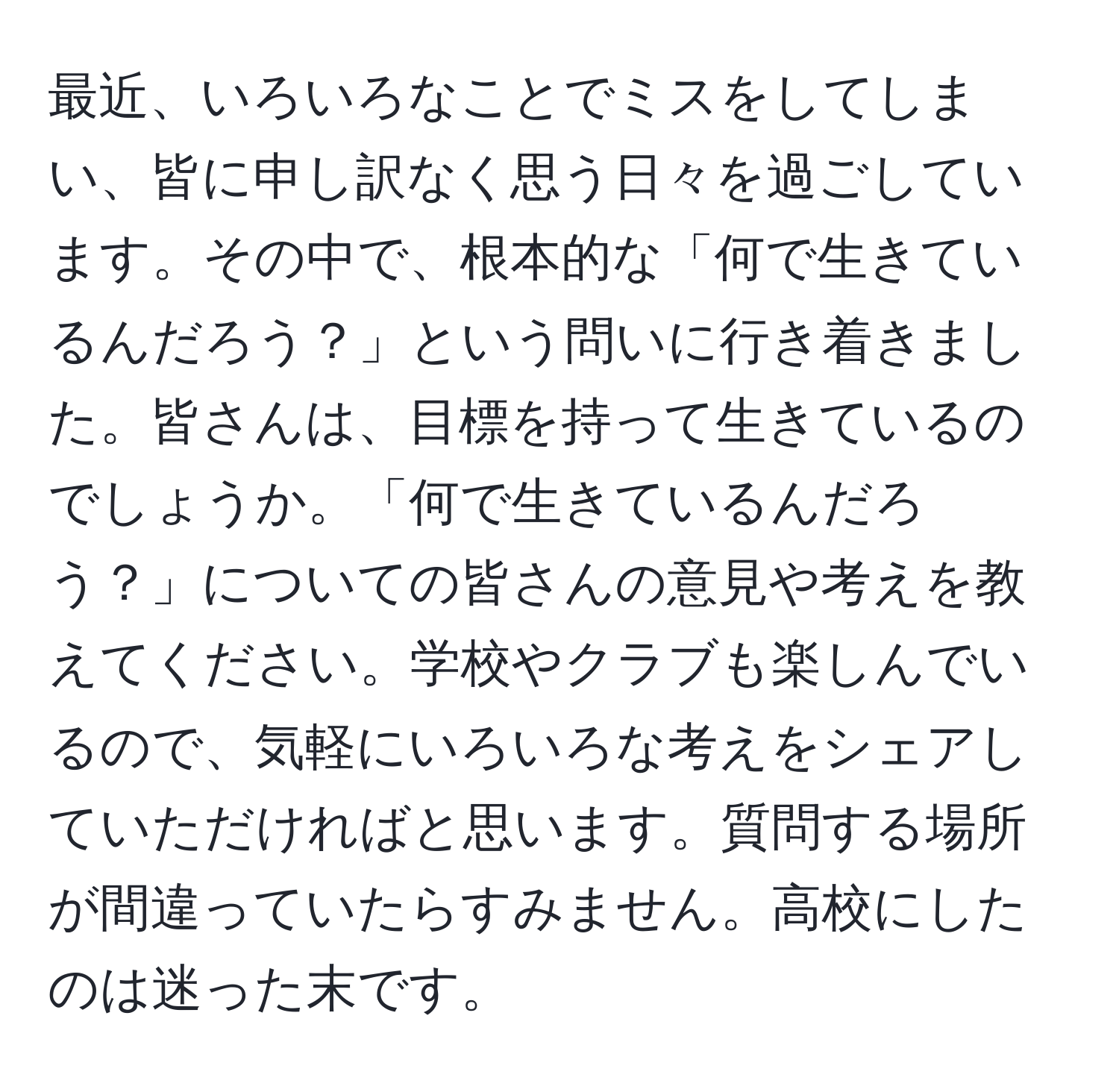 最近、いろいろなことでミスをしてしまい、皆に申し訳なく思う日々を過ごしています。その中で、根本的な「何で生きているんだろう？」という問いに行き着きました。皆さんは、目標を持って生きているのでしょうか。「何で生きているんだろう？」についての皆さんの意見や考えを教えてください。学校やクラブも楽しんでいるので、気軽にいろいろな考えをシェアしていただければと思います。質問する場所が間違っていたらすみません。高校にしたのは迷った末です。