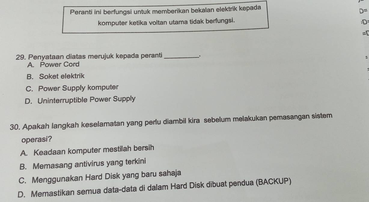 Peranti ini berfungsi untuk memberikan bekalan elektrik kepada
D=
komputer ketika voltan utama tidak berfungsi.
:D : 
=□ 
29. Penyataan diatas merujuk kepada peranti_
.

A. Power Cord
B. Soket elektrik
C. Power Supply komputer
D. Uninterruptible Power Supply
30. Apakah langkah keselamatan yang perlu diambil kira sebelum melakukan pemasangan sistem
operasi?
A. Keadaan komputer mestilah bersih
B. Memasang antivirus yang terkini
C. Menggunakan Hard Disk yang baru sahaja
D. Memastikan semua data-data di dalam Hard Disk dibuat pendua (BACKUP)