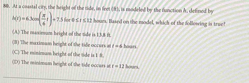 At a coastal city, the height of the tide, in feet (ft), is modeled by the function h, defined by
h(t)=6.3cos ( π /6 t)+7.5 for 0≤ t≤ 12 hours. Based on the model, which of the following is true?
(A) The maximum height of the tide is 13.8 ft.
(B) The maximum height of the tide occurs at t=6 hours.
(C) The minimum height of the tide is 1 ft.
(D) The minimum height of the tide occurs at t=12 hours.