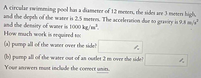 A circular swimming pool has a diameter of 12 meters, the sides are 3 meters high, 
and the depth of the water is 2.5 meters. The acceleration due to gravity is 9.8m/s^2
and the density of water is 1000kg/m^3. 
How much work is required to: 
(a) pump all of the water over the side? 
(b) pump all of the water out of an outlet 2 m over the side? □ 
Your answers must include the correct units.