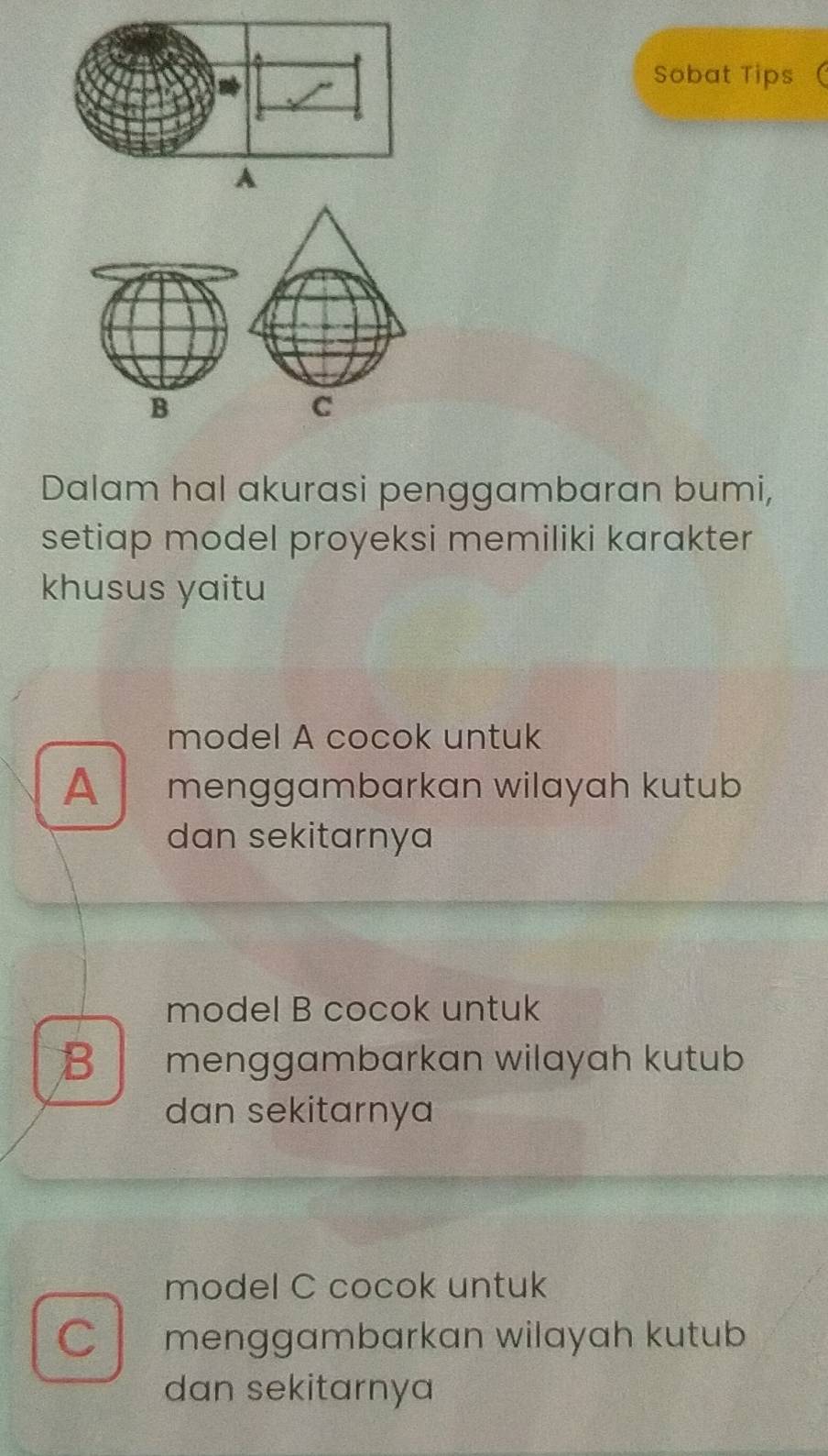 Sobat Tips
B
C
Dalam hal akurasi penggambaran bumi,
setiap model proyeksi memiliki karakter
khusus yaitu
model A cocok untuk
A menggambarkan wilayah kutub
dan sekitarnya
model B cocok untuk
B menggambarkan wilayah kutub
dan sekitarnya
model C cocok untuk
C menggambarkan wilayah kutub
dan sekitarnya