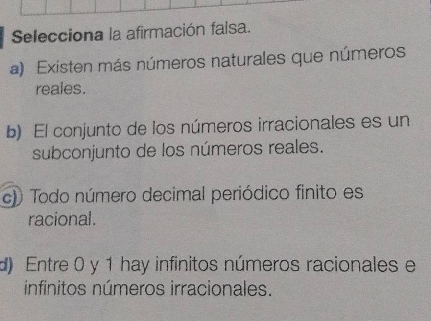 Selecciona la afirmación falsa.
a) Existen más números naturales que números
reales.
b) El conjunto de los números irracionales es un
subconjunto de los números reales.
c)) Todo número decimal periódico finito es
racional.
d) Entre 0 y 1 hay infinitos números racionales e
infinitos números irracionales.