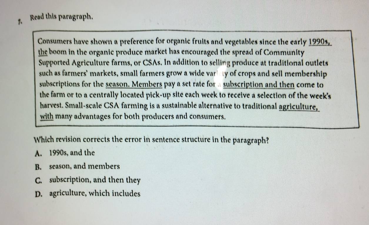 Read this paragraph.
Consumers have shown a preference for organic fruits and vegetables since the early 1990s,
the boom in the organic produce market has encouraged the spread of Community
Supported Agriculture farms, or CSAs. In addition to selling produce at traditional outlets
such as farmers' markets, small farmers grow a wide variety of crops and sell membership
subscriptions for the season. Members pay a set rate for a subscription and then come to
the farm or to a centrally located pick-up site each week to receive a selection of the week's
harvest. Small-scale CSA farming is a sustainable alternative to traditional agriculture,
with many advantages for both producers and consumers.
Which revision corrects the error in sentence structure in the paragraph?
A. 1990s, and the
B. season, and members
C. subscription, and then they
D. agriculture, which includes