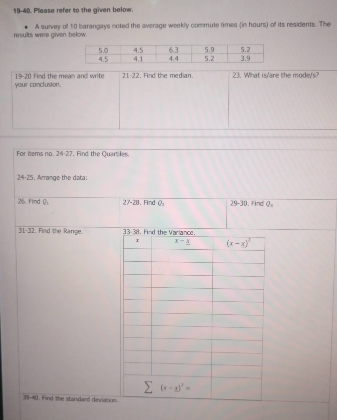 19-40. Please refer to the given below.
A survey of 10 barangays noted the average weekly commute times (in hours) of its residents. The
results were given below.
19-20 Find the mean and write 21-22. Find the median. 23. What is/are the mode/s?
your conclusion.
For items no. 24-27. Find the Quartiles.
24-25. Arrange the data:
26. Find Q_1 27-28. Find Q_2 29-30. Find Q_3
31-32. Find the Range. 
39-40. Find the standard deviation