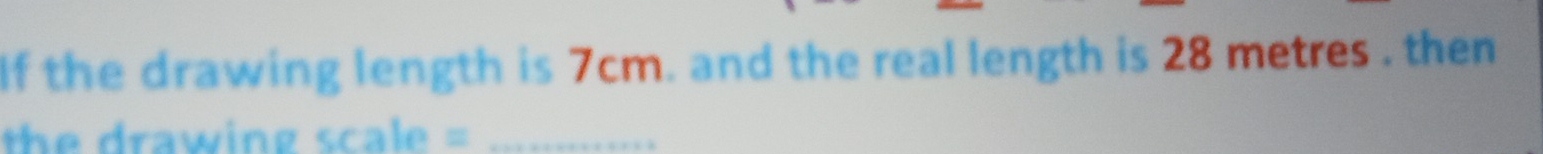 If the drawing length is 7cm. and the real length is 28 metres. then 
the drawing scale =_