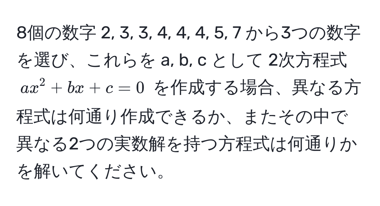 8個の数字 2, 3, 3, 4, 4, 4, 5, 7 から3つの数字を選び、これらを a, b, c として 2次方程式 ( ax^2 + bx + c = 0 ) を作成する場合、異なる方程式は何通り作成できるか、またその中で異なる2つの実数解を持つ方程式は何通りかを解いてください。