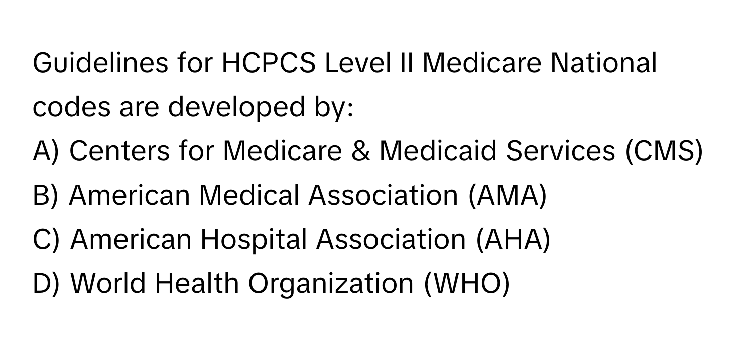 Guidelines for HCPCS Level II Medicare National codes are developed by:

A) Centers for Medicare & Medicaid Services (CMS) 
B) American Medical Association (AMA) 
C) American Hospital Association (AHA) 
D) World Health Organization (WHO)