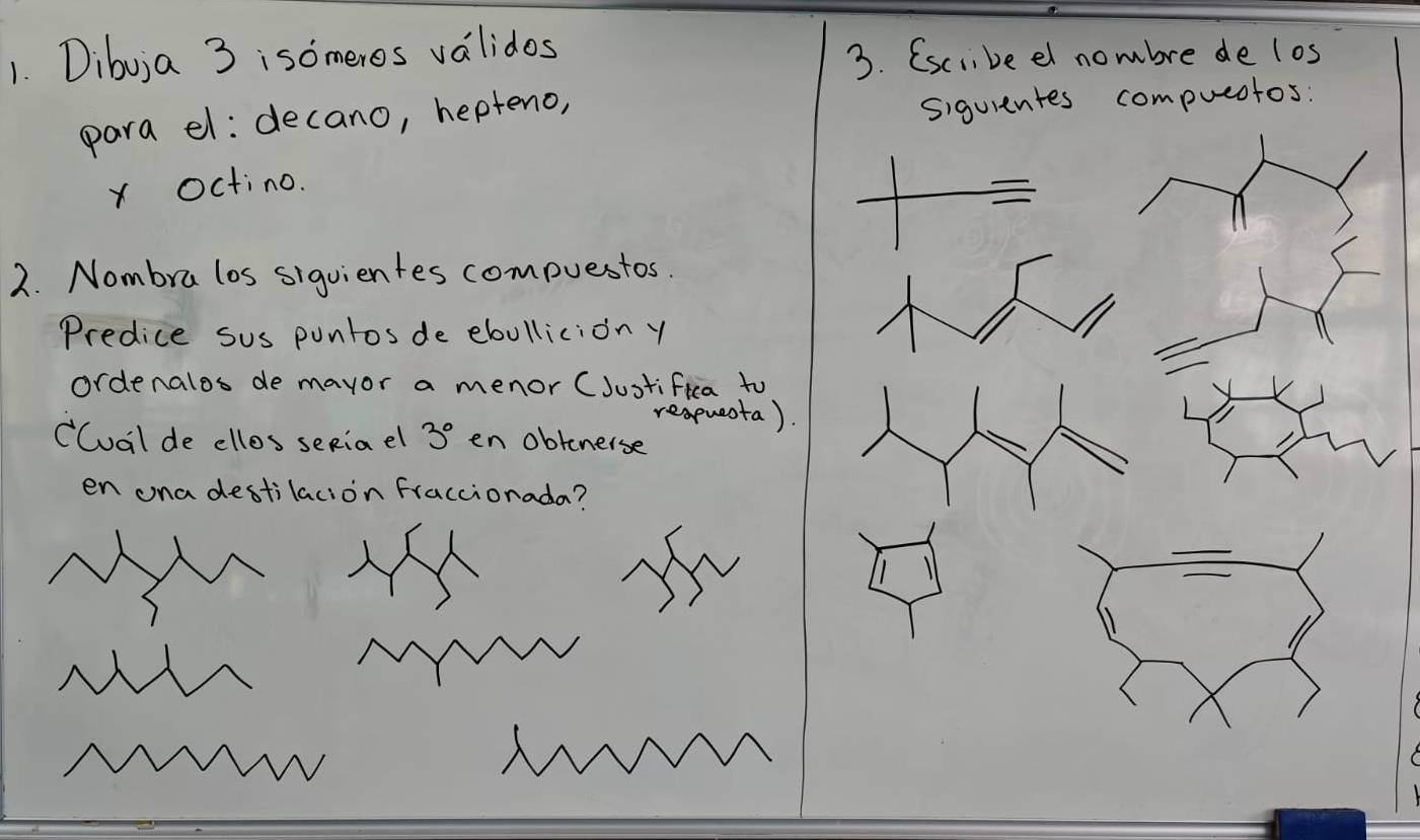 Dibuja 3 isomeros validos 
3. (sciibeel nombre de los 
para el: decano, hepteno, 
siguientes compueotos: 
xOctino. 
2. Nombra los siguientes compuestos. 
Predice sus puntos de ebollicion y 
ordenalos de mayor a menor (Justifica to 
reapueota). 
Cual de ellos seRiael 3° en obtenerse 
en ona destilacion fraccionada?