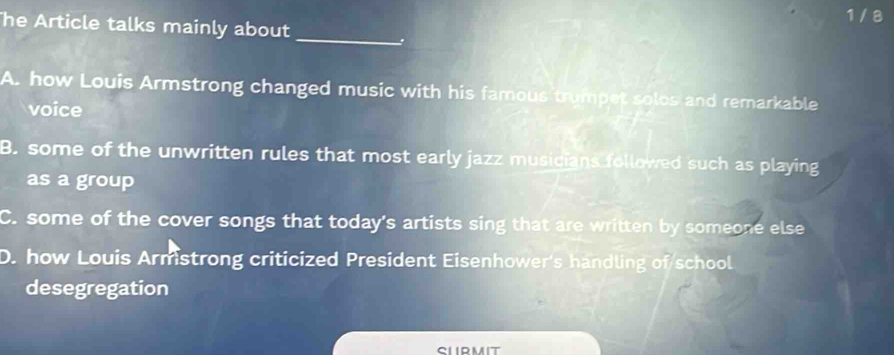 1 / 8
he Article talks mainly about
_.
A. how Louis Armstrong changed music with his famous trumpet solos and remarkable
voice
B. some of the unwritten rules that most early jazz musicians followed such as playing
as a group
C. some of the cover songs that today's artists sing that are written by someone else
D. how Louis Armstrong criticized President Eisenhower's handling of school
desegregation
slirmit