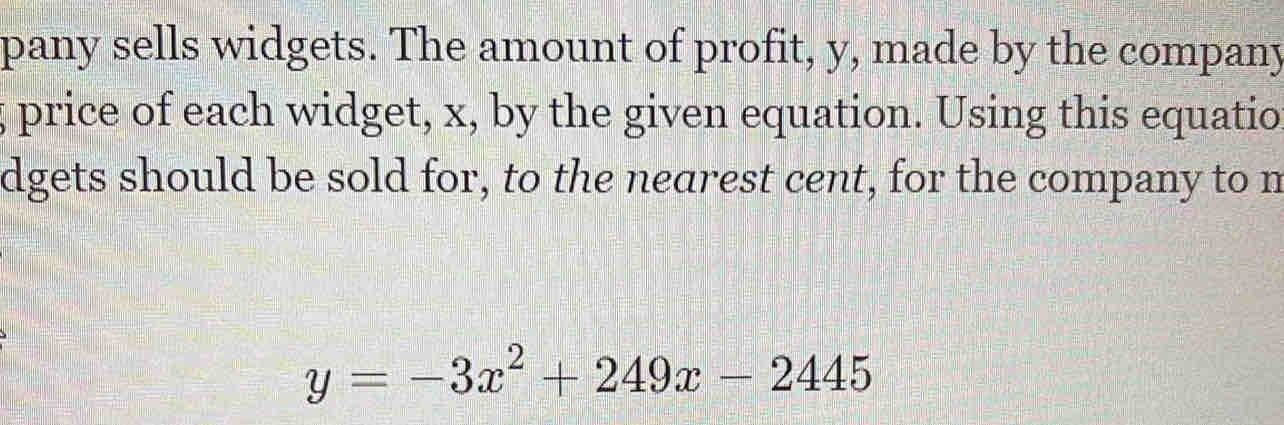 pany sells widgets. The amount of profit, y, made by the company 
; price of each widget, x, by the given equation. Using this equatio 
dgets should be sold for, to the nearest cent, for the company to n
y=-3x^2+249x-2445