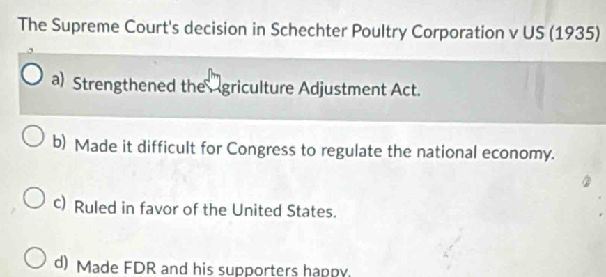 The Supreme Court's decision in Schechter Poultry Corporation v US (1935)
a) Strengthened the griculture Adjustment Act.
b) Made it difficult for Congress to regulate the national economy.
c) Ruled in favor of the United States.
d) Made FDR and his supporters happy.