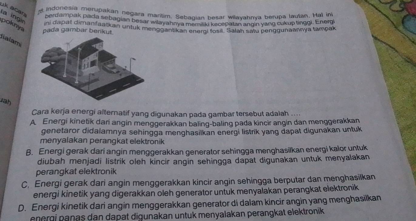 Indonesia merupakan negara maritim. Sebagian besar wilayahnya berupa lautan. Hal ini
uk acara berdampak pada sebagian besar wilayahnya memiliki kecepatan angin yang cukup tinggi. Energi
la ingin ini dapat dimanfaatkan untuk menggantikan energi fosil. Salah satu penggunaannya tampak
poknya pada gambar berikut.
lialami
Jah
Cara kerja energi alternatif yang digunakan pada gambar tersebut adalah ....
A. Energi kinetik dari angin menggerakkan baling-baling pada kincir angin dan menggerakkan
genetaror didalamnya sehingga menghasilkan energi listrik yang dapat digunakan untuk
menyalakan perangkat elektronik
B. Energi gerak dari angin menggerakkan generator sehingga menghasilkan energi kalor untuk
diubah menjadi listrik oleh kincir angin sehingga dapat digunakan untuk menyalakan
perangkat elektronik
C. Energi gerak dari angin menggerakkan kincir angin sehingga berputar dan menghasilkan
energi kinetik yang digerakkan oleh generator untuk menyalakan perangkat elektronik
D. Energi kinetik dari angin menggerakkan generator di dalam kincir angin yang menghasilkan
energi panas dan dapat digunakan untuk menyalakan perangkat elektronik