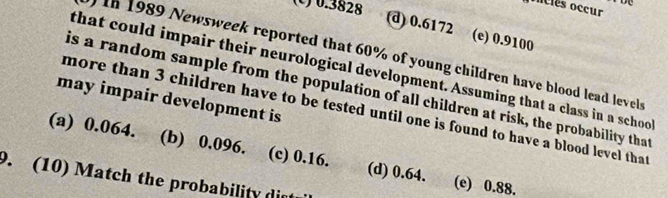 (C) 0.3828
onciés occur
d) 0.6172 (e) 0.9100
)In 1989 Newsweek reported that 60% of young children have blood lead levels
that could impair their neurological development. Assuming that a class in a schoo
is a random sample from the population of all children at risk, the probability that
may impair development is
more than 3 children have to be tested until one is found to have a blood level that
(a) 0.064. (b) 0.096. (c) 0.16. (d) 0.64. (e) 0.88.
9. (10) Match the probability di