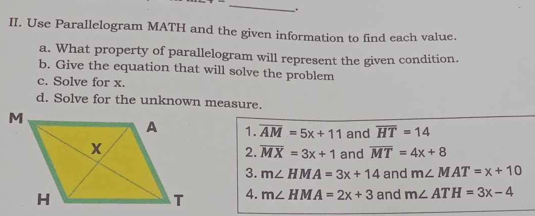 Use Parallelogram MATH and the given information to find each value. 
a. What property of parallelogram will represent the given condition. 
b. Give the equation that will solve the problem 
c. Solve for x. 
d. Solve for the unknown measure. 
1. overline AM=5x+11 and overline HT=14
2. overline MX=3x+1 and overline MT=4x+8
3. m∠ HMA=3x+14 and m∠ MAT=x+10
4. m∠ HMA=2x+3 and m∠ ATH=3x-4