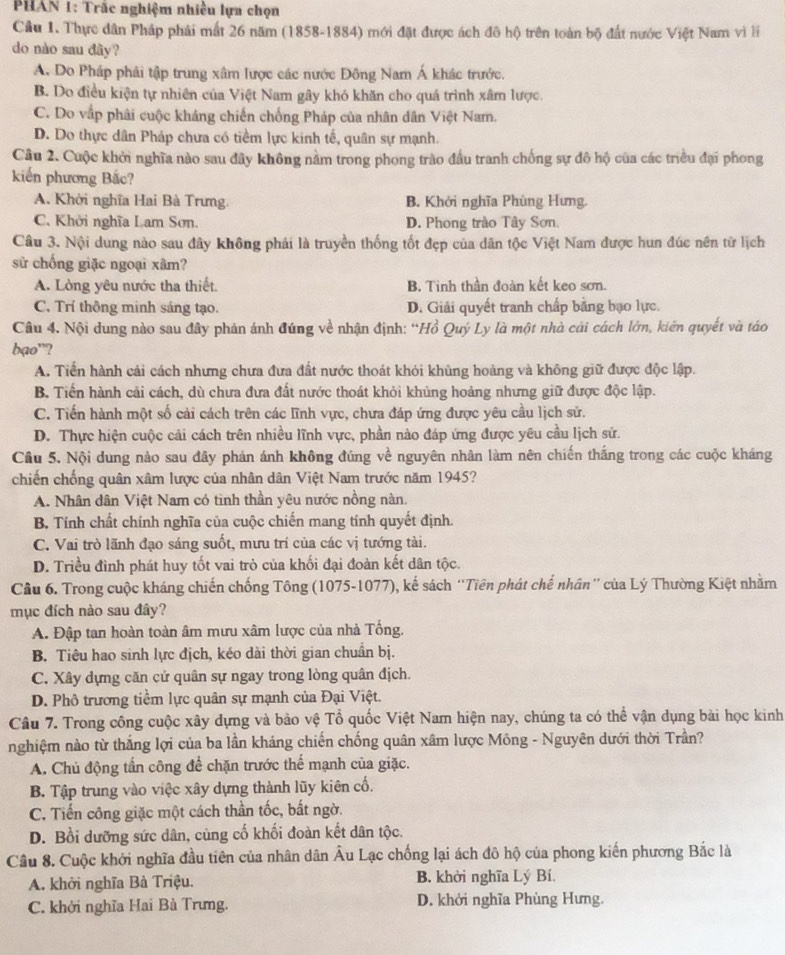 PHAN 1: Trắc nghiệm nhiều lựa chọn
Cầu 1. Thực dân Pháp phải mất 26 năm (1858-1884) mới đặt được ách đô hộ trên toàn bộ đất nước Việt Nam vì li
do nào sau đây?
A. Do Pháp phải tập trung xâm lược các nước Đông Nam Á khác trước.
B. Do điều kiện tự nhiên của Việt Nam gây khó khăn cho quá trình xâm lược.
C. Do vập phải cuộc kháng chiến chống Pháp của nhân dân Việt Nam.
D. Do thực dân Pháp chưa có tiềm lực kinh tế, quân sự mạnh.
Câu 2. Cuộc khởi nghĩa nào sau đây không nằm trong phong trào đầu tranh chống sự đô hộ của các triều đại phong
kiến phương Bắc?
A. Khởi nghĩa Hai Bà Trưng. B. Khởi nghĩa Phùng Hưng.
C. Khởi nghĩa Lam Sơn. D. Phong trào Tây Sơn.
Câu 3. Nội dung nào sau đây không phải là truyền thống tốt đẹp của dân tộc Việt Nam được hun đúc nên từ lịch
sử chống giặc ngoại xâm?
A. Lòng yêu nước tha thiết. B. Tinh thần đoàn kết keo sơn.
C. Trí thông minh sáng tạo. D. Giải quyết tranh chấp bằng bạo lực.
Câu 4. Nội dung nào sau đây phán ánh đúng về nhận định: “Hồ Quý Ly là một nhà cải cách lớn, kiên quyết và táo
bạo'?
A. Tiền hành cải cách nhưng chưa đưa đất nước thoát khỏi khùng hoàng và không giữ được độc lập.
B. Tiến hành cải cách, dù chưa đưa đất nước thoát khỏi khủng hoảng nhưng giữ được độc lập.
C. Tiến hành một số cải cách trên các lĩnh vực, chưa đáp ứng được yêu cầu lịch sử.
D. Thực hiện cuộc cải cách trên nhiều lĩnh vực, phần nào đáp ứng được yêu cầu lịch sử.
Câu 5. Nội dung nào sau đây phản ánh không đúng về nguyên nhân làm nên chiến thắng trong các cuộc kháng
chiến chống quân xâm lược của nhân dân Việt Nam trước năm 1945?
A. Nhân dân Việt Nam có tinh thần yêu nước nồng nàn.
B Tính chất chính nghĩa của cuộc chiến mang tính quyết định.
C. Vai trò lãnh đạo sáng suốt, mưu trí của các vị tướng tài.
D. Triều đình phát huy tốt vai trò của khối đại đoàn kết dân tộc.
Cầu 6. Trong cuộc kháng chiến chống Tông (1075-1077), kế sách 'Tiên phát chế nhân'' của Lý Thường Kiệt nhằm
mục đích nào sau đây?
A. Đập tan hoàn toàn âm mưu xâm lược của nhà Tổng.
B. Tiêu hao sinh lực địch, kéo dài thời gian chuẩn bị.
C. Xây dựng căn cử quân sự ngay trong lòng quân địch.
D. Phô trương tiềm lực quân sự mạnh của Đại Việt.
Câu 7. Trong công cuộc xây dựng và bảo vệ Tổ quốc Việt Nam hiện nay, chúng ta có thể vận dụng bài học kinh
nghiệm nào từ thắng lợi của ba lần kháng chiến chống quân xâm lược Mông - Nguyên dưới thời Trần?
A. Chủ động tần công để chặn trước thể mạnh của giặc.
B. Tập trung vào việc xây dựng thành lũy kiên cố.
C. Tiến công giặc một cách thần tốc, bất ngờ.
D. Bồi dưỡng sức dân, cùng cố khối đoàn kết dân tộc.
Câu 8. Cuộc khởi nghĩa đầu tiên của nhân dân Âu Lạc chống lại ách đô hộ của phong kiến phương Bắc là
A. khởi nghĩa Bà Triệu. B. khởi nghĩa Lý Bí.
C. khởi nghĩa Hai Bà Trưng. D. khởi nghĩa Phùng Hưng.