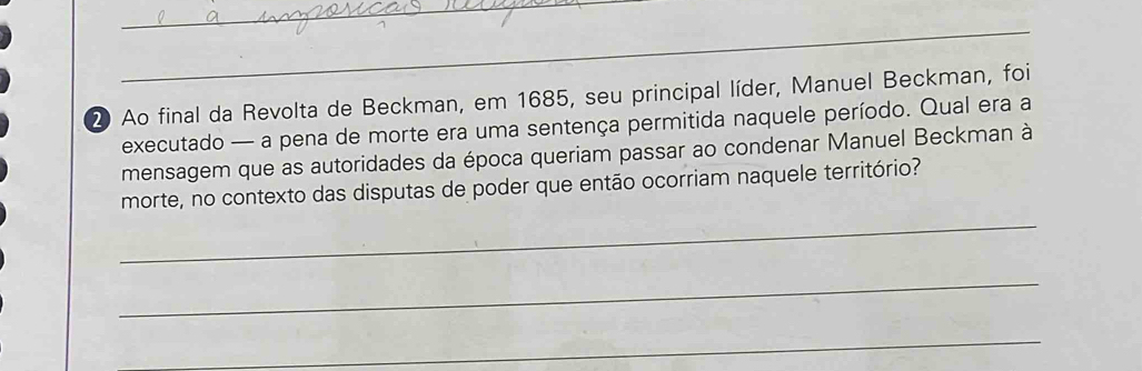 Ao final da Revolta de Beckman, em 1685, seu principal líder, Manuel Beckman, foi 
executado — a pena de morte era uma sentença permitida naquele período. Qual era a 
mensagem que as autoridades da época queriam passar ao condenar Manuel Beckman à 
morte, no contexto das disputas de poder que então ocorriam naquele território? 
_ 
_ 
_