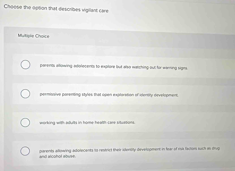 Choose the option that describes vigilant care
Multiple Choice
parents allowing adolecents to explore but also watching out for warning signs.
permissive parenting styles that open exploration of identity development.
working with adults in home health care situations.
parents allowing adolecents to restrict their identity development in fear of risk factors such as drug
and alcohol abuse.