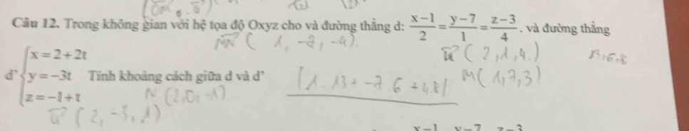 Trong không gian với hệ tọa độ Oxyz cho và đường thắng d:  (x-1)/2 = (y-7)/1 = (z-3)/4 . và đường thắng
d beginarrayl x=2+2t y=-3t z=-1+tendarray. Tính khoảng cách giữa d và d'